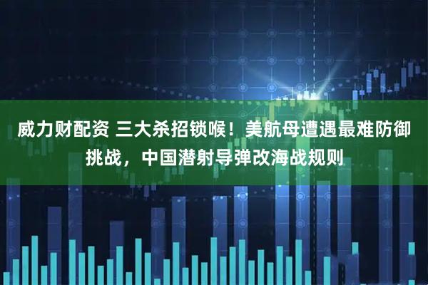 威力财配资 三大杀招锁喉！美航母遭遇最难防御挑战，中国潜射导弹改海战规则