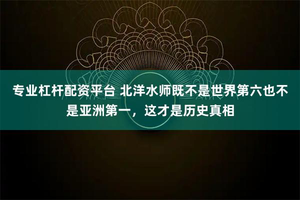 专业杠杆配资平台 北洋水师既不是世界第六也不是亚洲第一，这才是历史真相
