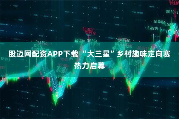 股迈网配资APP下载 “大三星”乡村趣味定向赛热力启幕