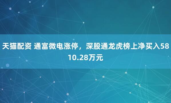 天猫配资 通富微电涨停，深股通龙虎榜上净买入5810.28万元