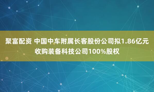 聚富配资 中国中车附属长客股份公司拟1.86亿元收购装备科技公司100%股权