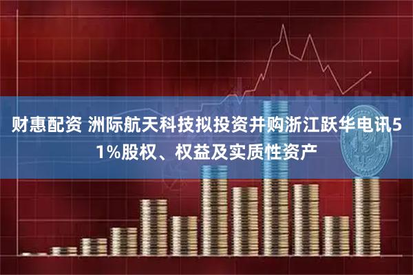 财惠配资 洲际航天科技拟投资并购浙江跃华电讯51%股权、权益及实质性资产