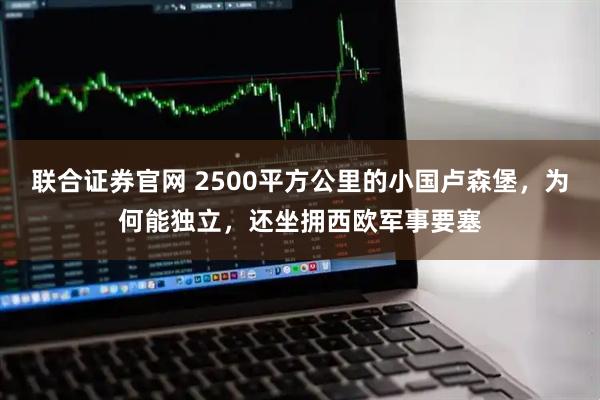 联合证券官网 2500平方公里的小国卢森堡，为何能独立，还坐拥西欧军事要塞