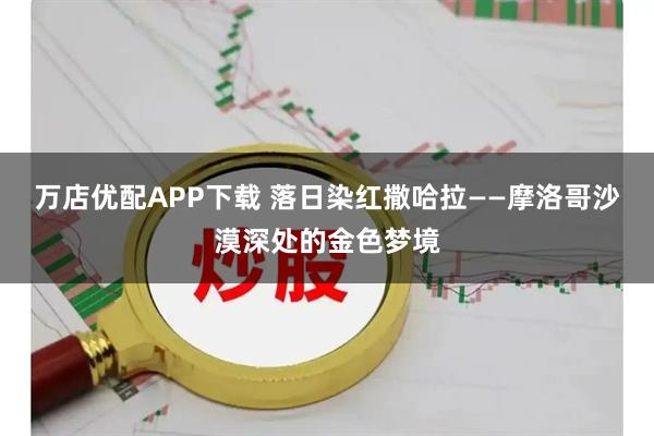 万店优配APP下载 落日染红撒哈拉——摩洛哥沙漠深处的金色梦境
