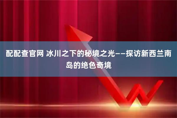配配查官网 冰川之下的秘境之光——探访新西兰南岛的绝色奇境