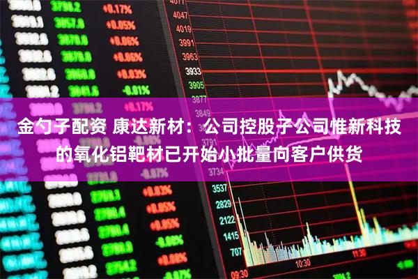 金勺子配资 康达新材：公司控股子公司惟新科技的氧化铝靶材已开始小批量向客户供货