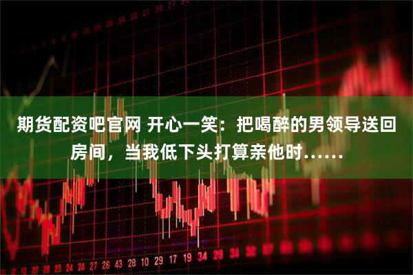 期货配资吧官网 开心一笑：把喝醉的男领导送回房间，当我低下头打算亲他时……