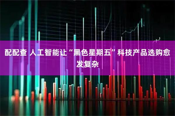 配配查 人工智能让“黑色星期五”科技产品选购愈发复杂