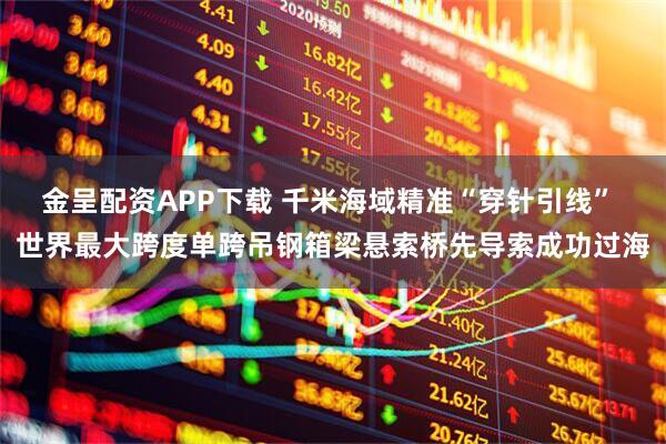 金呈配资APP下载 千米海域精准“穿针引线” 世界最大跨度单跨吊钢箱梁悬索桥先导索成功过海
