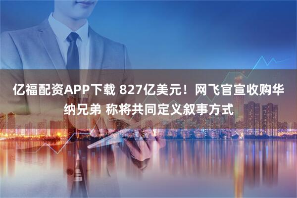 亿福配资APP下载 827亿美元！网飞官宣收购华纳兄弟 称将共同定义叙事方式
