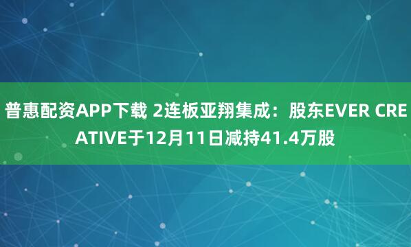 普惠配资APP下载 2连板亚翔集成：股东EVER CREATIVE于12月11日减持41.4万股