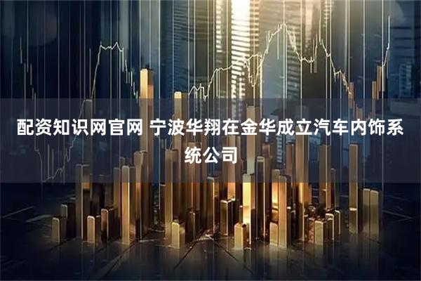 配资知识网官网 宁波华翔在金华成立汽车内饰系统公司