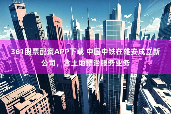 361股票配资APP下载 中国中铁在雄安成立新公司，含土地整治服务业务