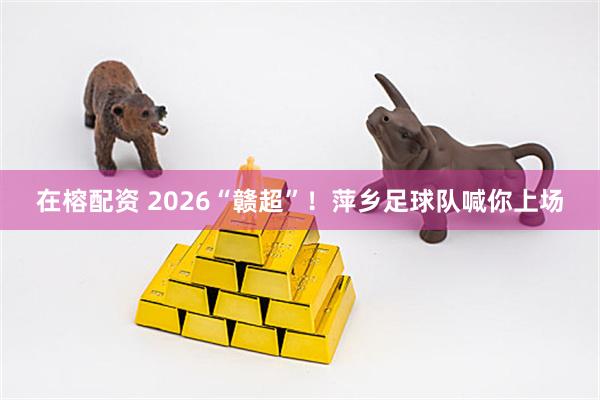 在榕配资 2026“赣超”！萍乡足球队喊你上场