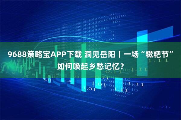 9688策略宝APP下载 洞见岳阳丨一场“糍粑节”如何唤起乡愁记忆？