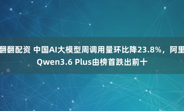 翻翻配资 中国AI大模型周调用量环比降23.8%，阿里Qwen3.6 Plus由榜首跌出前十