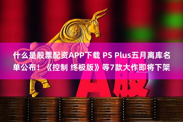 什么是股票配资APP下载 PS Plus五月离库名单公布！《控制 终极版》等7款大作即将下架