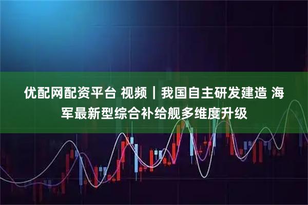 优配网配资平台 视频｜我国自主研发建造 海军最新型综合补给舰多维度升级