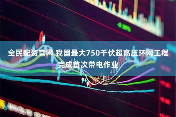 全民配资官网 我国最大750千伏超高压环网工程完成首次带电作业
