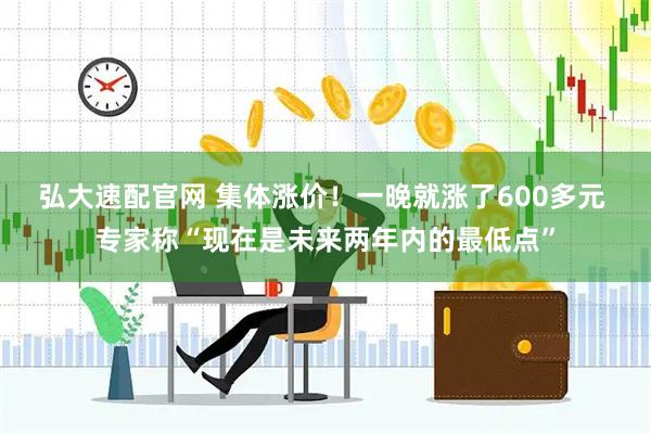 弘大速配官网 集体涨价！一晚就涨了600多元 专家称“现在是未来两年内的最低点”