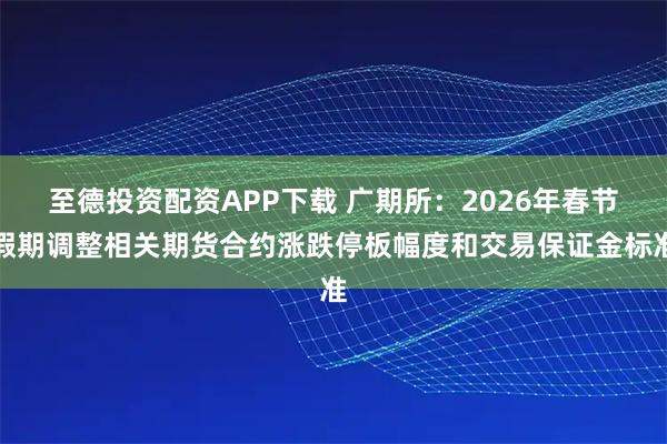 至德投资配资APP下载 广期所：2026年春节假期调整相关期货合约涨跌停板幅度和交易保证金标准